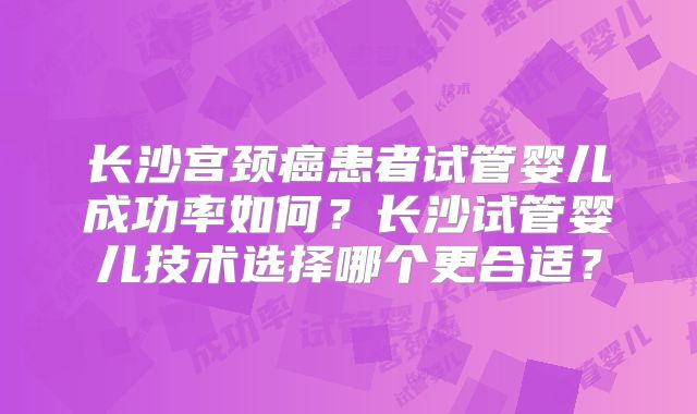 长沙宫颈癌患者试管婴儿成功率如何？长沙试管婴儿技术选择哪个更合适？