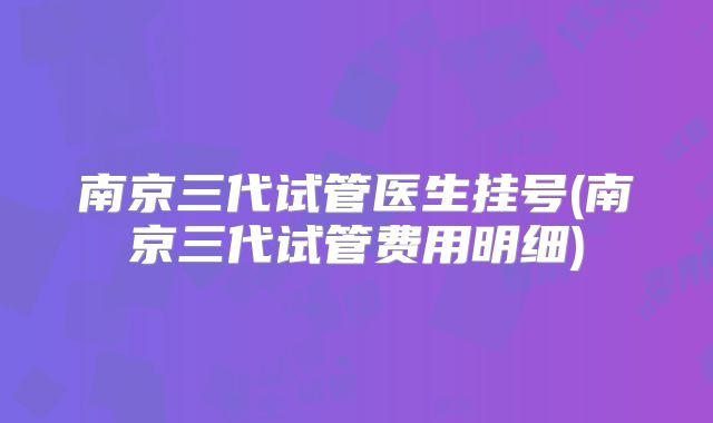 南京三代试管医生挂号(南京三代试管费用明细)