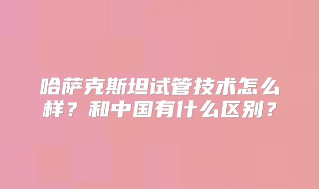 哈萨克斯坦试管技术怎么样？和中国有什么区别？