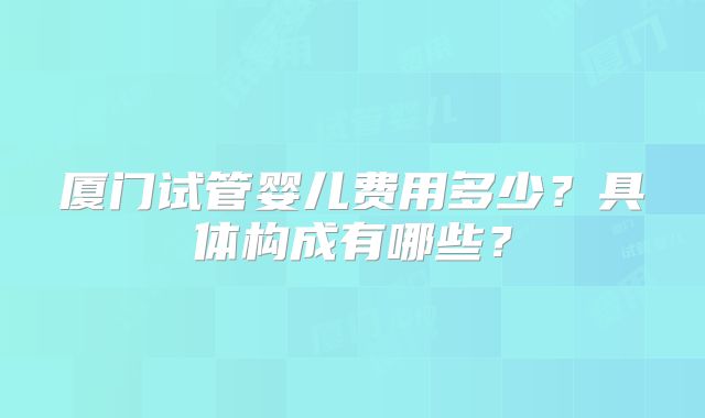 厦门试管婴儿费用多少？具体构成有哪些？