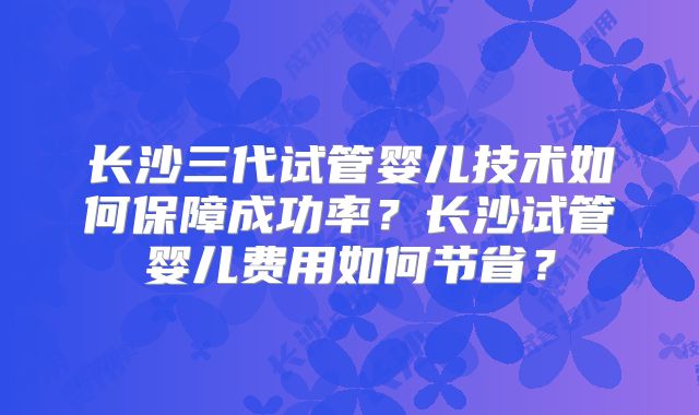 长沙三代试管婴儿技术如何保障成功率？长沙试管婴儿费用如何节省？