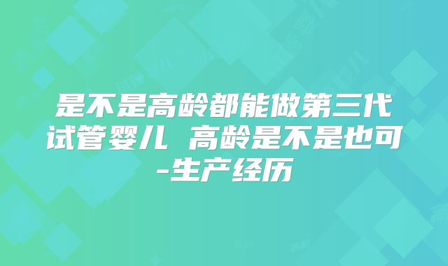 是不是高龄都能做第三代试管婴儿 高龄是不是也可-生产经历