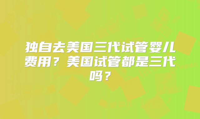 独自去美国三代试管婴儿费用？美国试管都是三代吗？