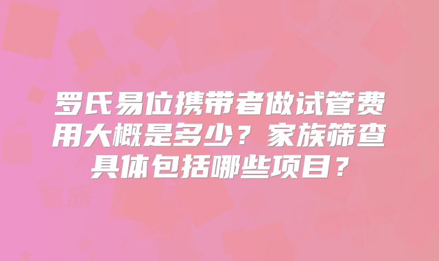 罗氏易位携带者做试管费用大概是多少？家族筛查具体包括哪些项目？