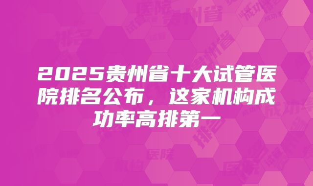 2025贵州省十大试管医院排名公布,这家机构成功率高排第一