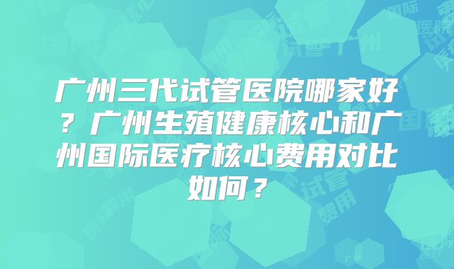广州三代试管医院哪家好?广州生殖健康核心和广州国际医疗核心费用对比如何?