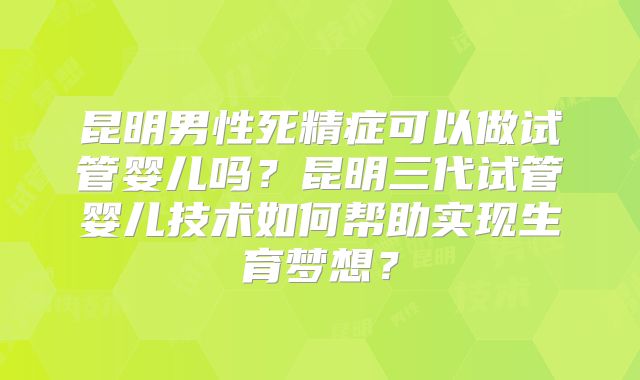昆明男性死精症可以做试管婴儿吗？昆明三代试管婴儿技术如何帮助实现生育梦想？