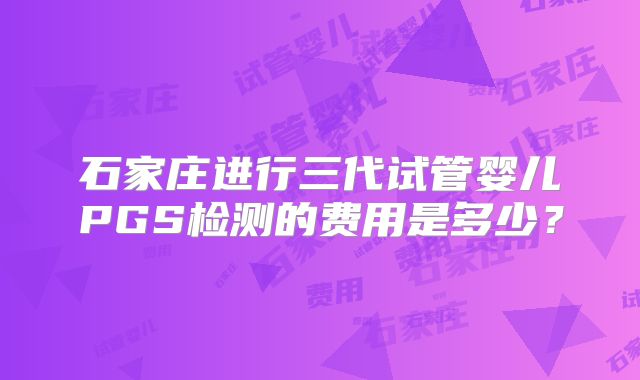 石家庄进行三代试管婴儿PGS检测的费用是多少？