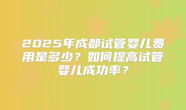 2025年成都试管婴儿费用是多少?如何提高试管婴儿成功率?