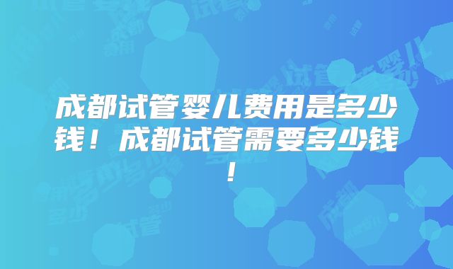 成都试管婴儿费用是多少钱！成都试管需要多少钱！