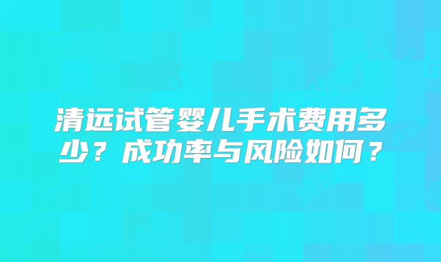 清远试管婴儿手术费用多少？成功率与风险如何？