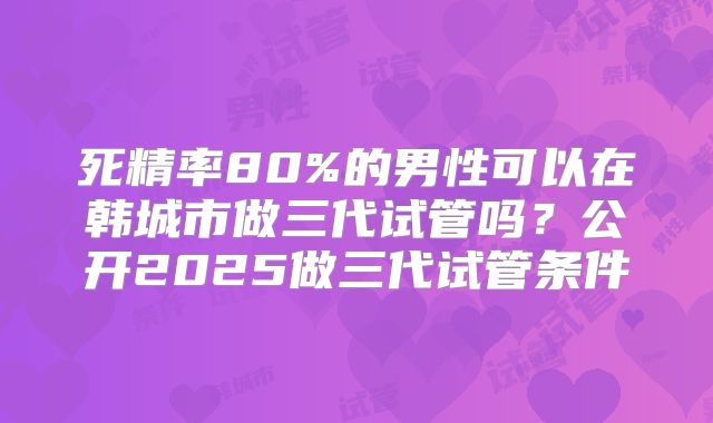 死精率80%的男性可以在韩城市做三代试管吗？公开2025做三代试管条件