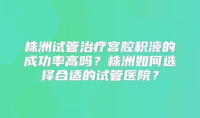 株洲试管治疗宫腔积液的成功率高吗？株洲如何选择合适的试管医院？