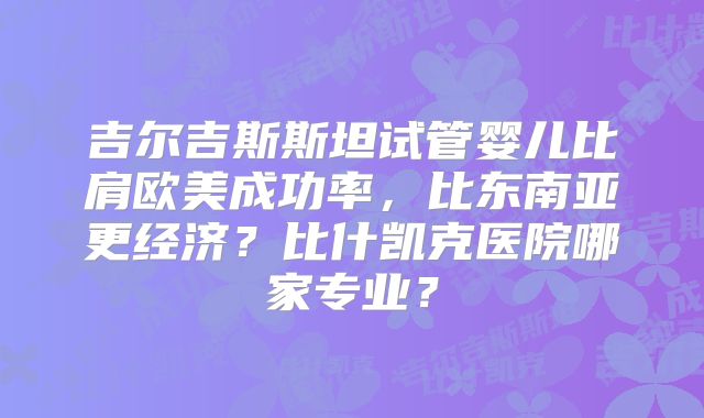 吉尔吉斯斯坦试管婴儿比肩欧美成功率，比东南亚更经济？比什凯克医院哪家专业？