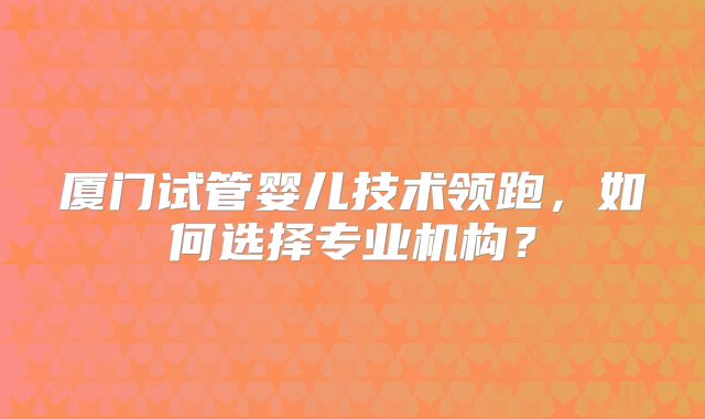 厦门试管婴儿技术领跑，如何选择专业机构？