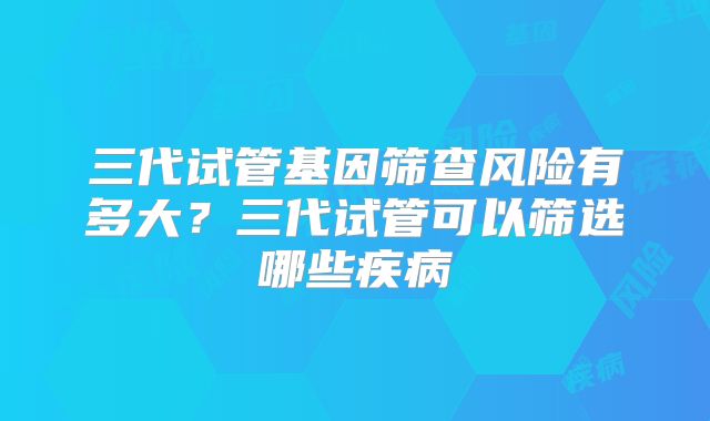 三代试管基因筛查风险有多大？三代试管可以筛选哪些疾病