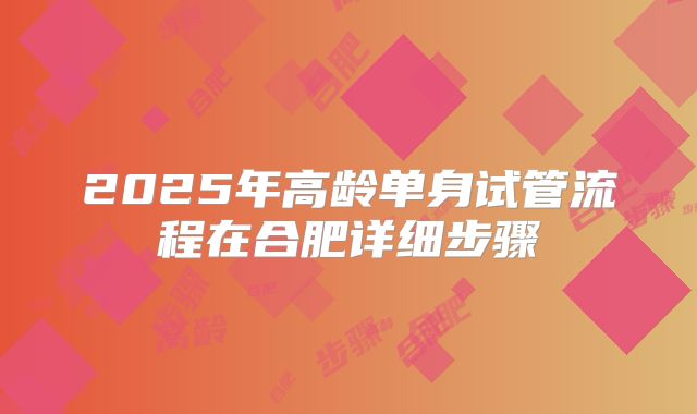 2025年高龄单身试管流程在合肥详细步骤