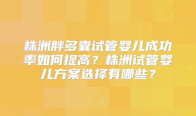 株洲胖多囊试管婴儿成功率如何提高？株洲试管婴儿方案选择有哪些？