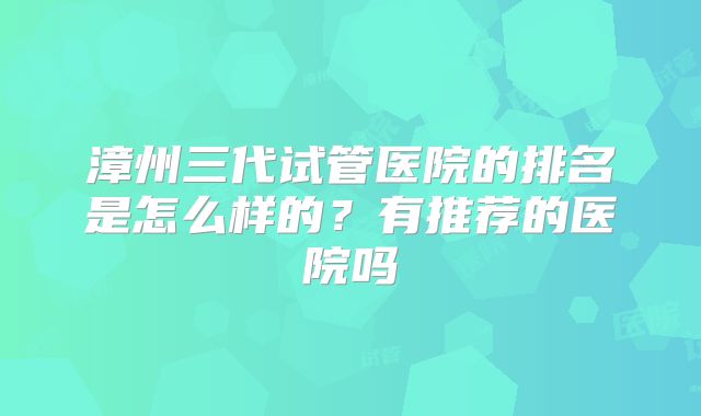 漳州三代试管医院的排名是怎么样的？有推荐的医院吗