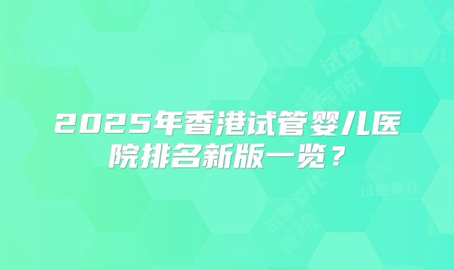 2025年香港试管婴儿医院排名新版一览？