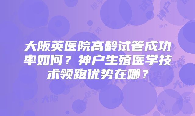 大阪英医院高龄试管成功率如何?神户生殖医学技术领跑优势在哪?