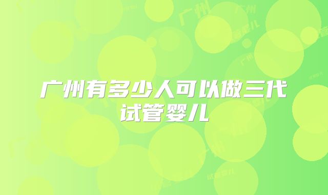 广州有多少人可以做三代试管婴儿