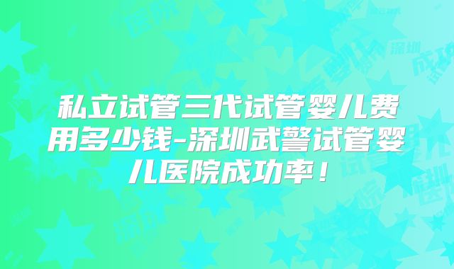 私立试管三代试管婴儿费用多少钱-深圳武警试管婴儿医院成功率！