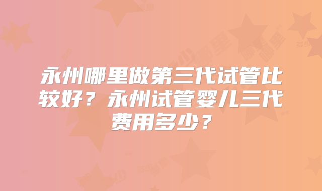 永州哪里做第三代试管比较好？永州试管婴儿三代费用多少？