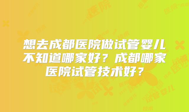 想去成都医院做试管婴儿不知道哪家好？成都哪家医院试管技术好？
