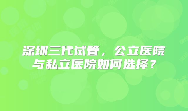 深圳三代试管，公立医院与私立医院如何选择？