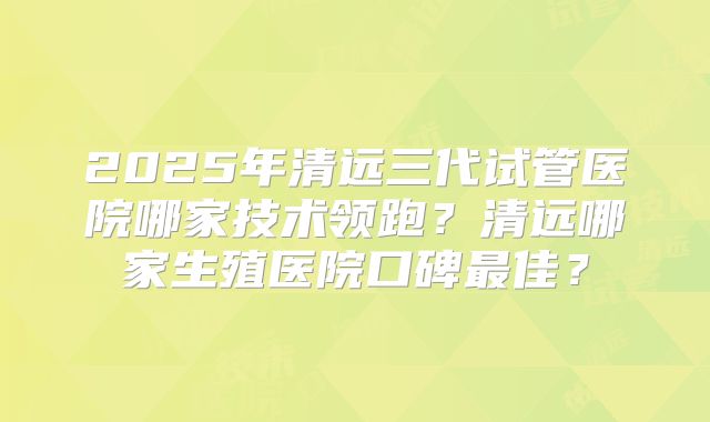 2025年清远三代试管医院哪家技术领跑？清远哪家生殖医院口碑最佳？