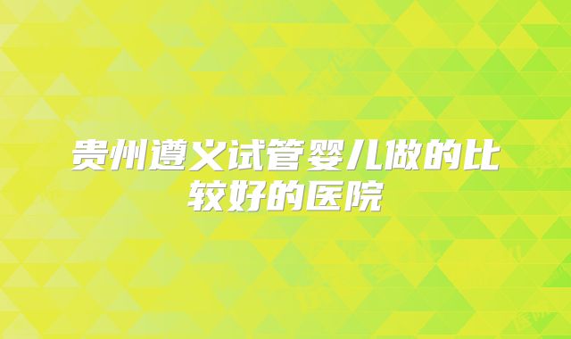 贵州遵义试管婴儿做的比较好的医院