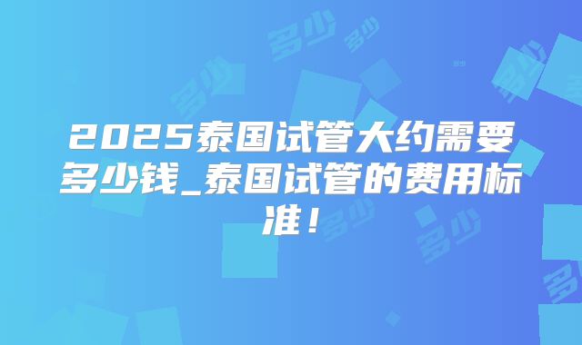 2025泰国试管大约需要多少钱_泰国试管的费用标准！