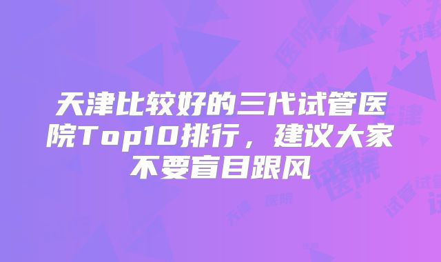 天津比较好的三代试管医院Top10排行，建议大家不要盲目跟风