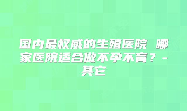 国内最权威的生殖医院 哪家医院适合做不孕不育?-其它