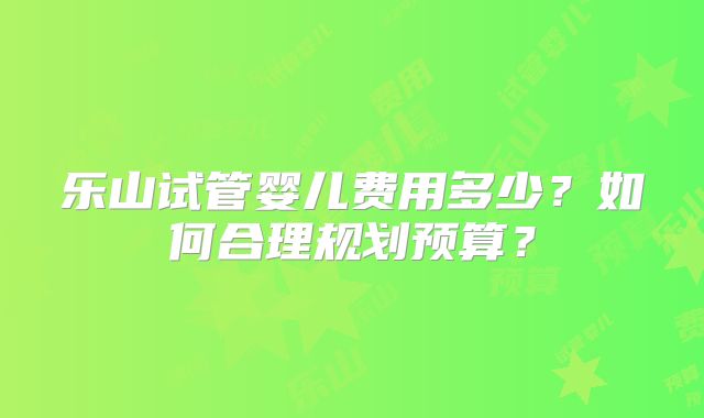 乐山试管婴儿费用多少？如何合理规划预算？