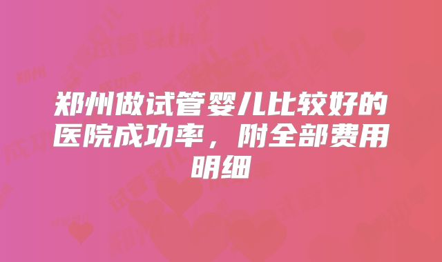 郑州做试管婴儿比较好的医院成功率，附全部费用明细