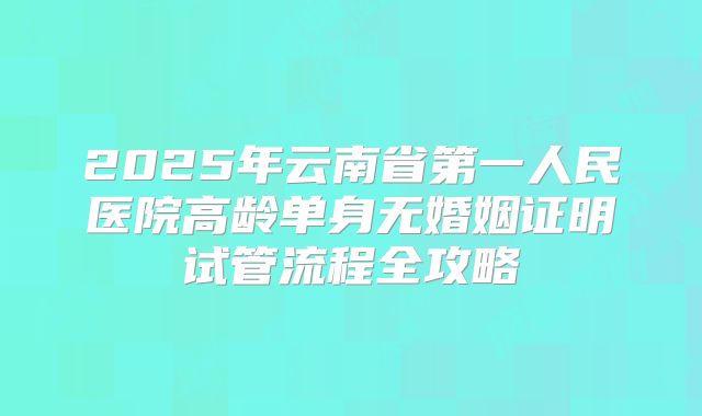 2025年云南省第一人民医院高龄单身无婚姻证明试管流程全攻略