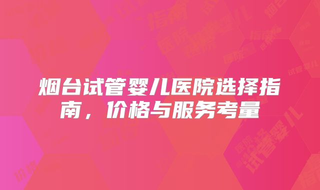烟台试管婴儿医院选择指南，价格与服务考量