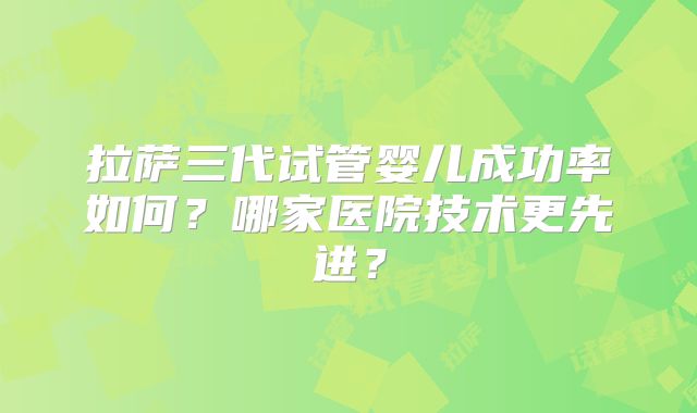 拉萨三代试管婴儿成功率如何？哪家医院技术更先进？