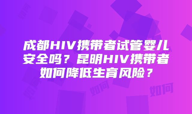 成都HIV携带者试管婴儿安全吗？昆明HIV携带者如何降低生育风险？