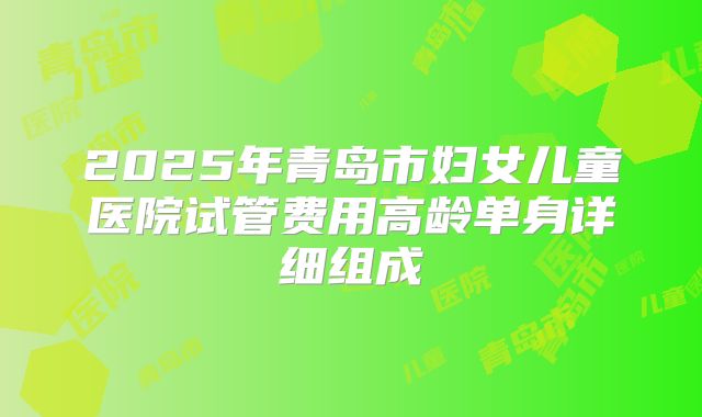 2025年青岛市妇女儿童医院试管费用高龄单身详细组成