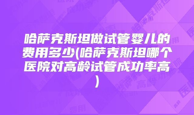 哈萨克斯坦做试管婴儿的费用多少(哈萨克斯坦哪个医院对高龄试管成功率高)