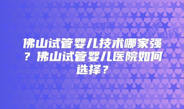 佛山试管婴儿技术哪家强？佛山试管婴儿医院如何选择？