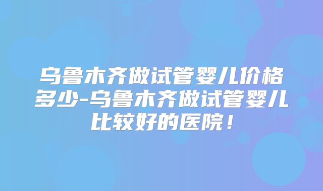 乌鲁木齐做试管婴儿价格多少-乌鲁木齐做试管婴儿比较好的医院！