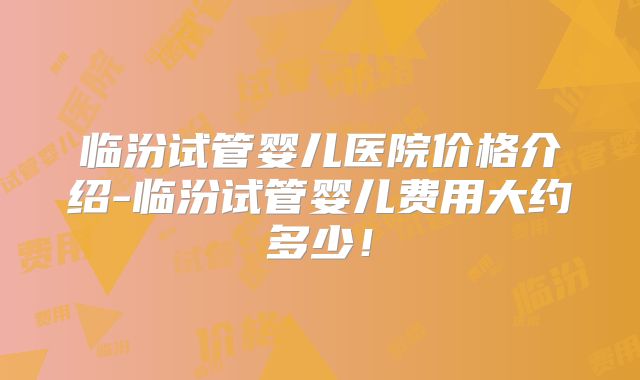 临汾试管婴儿医院价格介绍-临汾试管婴儿费用大约多少!