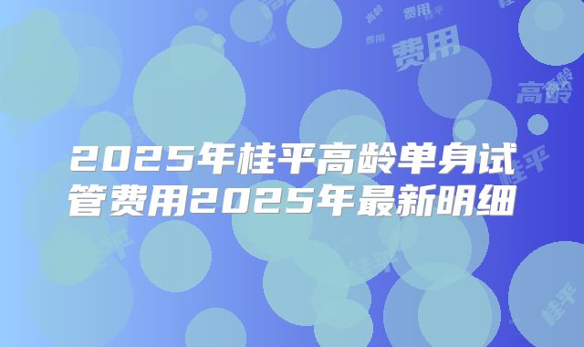 2025年桂平高龄单身试管费用2025年最新明细