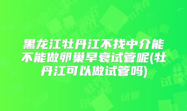 黑龙江牡丹江不找中介能不能做卵巢早衰试管呢(牡丹江可以做试管吗)