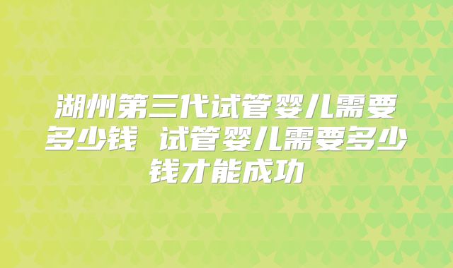 湖州第三代试管婴儿需要多少钱 试管婴儿需要多少钱才能成功