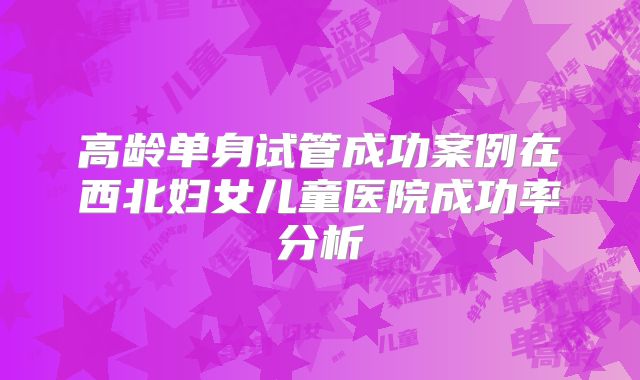 高龄单身试管成功案例在西北妇女儿童医院成功率分析